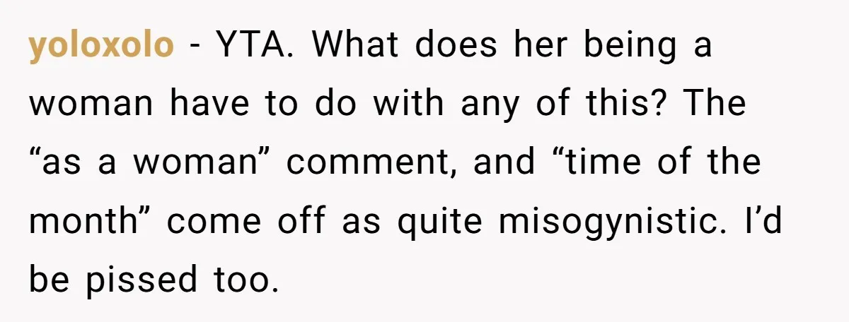yoloxolo − YTA. What does her being a woman have to do with any of this? The “as a woman” comment, and “time of the month” come off as quite...