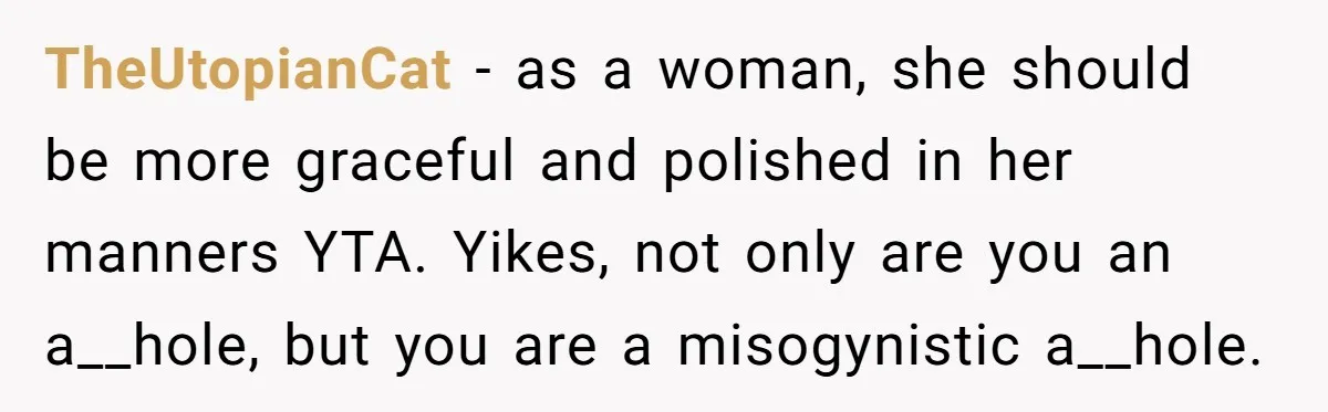 TheUtopianCat − as a woman, she should be more graceful and polished in her manners YTA. Yikes, not only are you an a__hole, but you are a misogynistic a__hole.