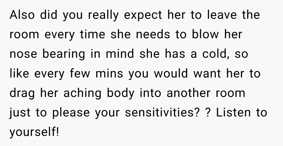 Also did you really expect her to leave the room every time she needs to blow her nose bearing in mind she has a cold, so like every few mins...