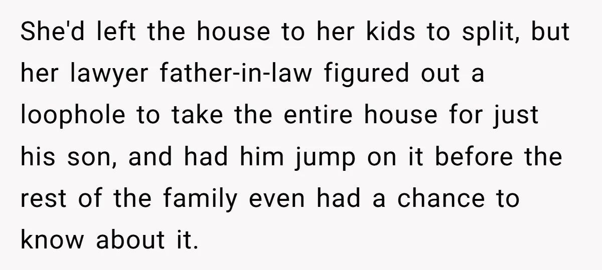 She'd left the house to her kids to split, but her lawyer father-in-law figured out a loophole to take the entire house for just his son, and had him jump...