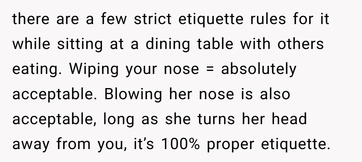 there are a few strict etiquette rules for it while sitting at a dining table with others eating. Wiping your nose = absolutely acceptable. Blowing her nose is also acceptable,...