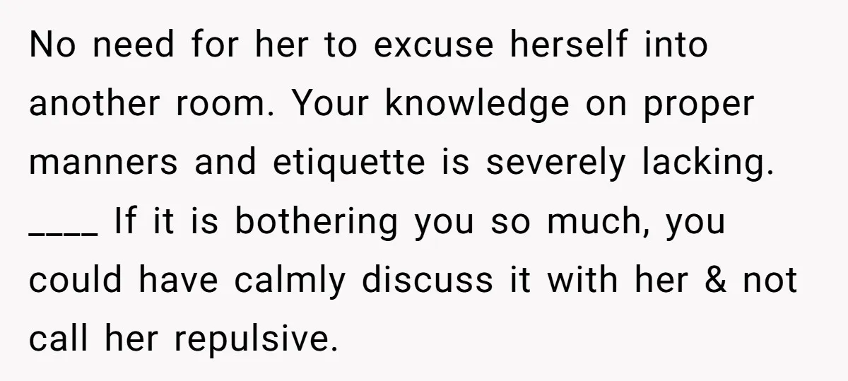 No need for her to excuse herself into another room. Your knowledge on proper manners and etiquette is severely lacking. ____ If it is bothering you so much, you could...