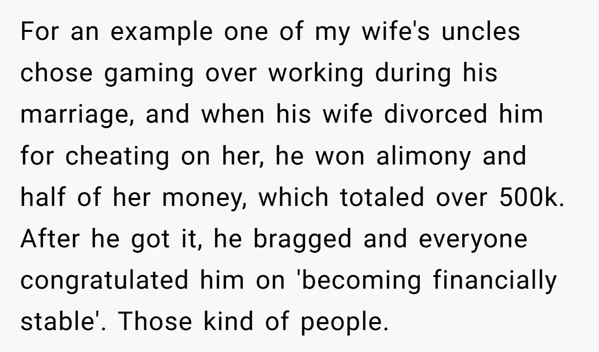 For an example one of my wife's uncles chose gaming over working during his marriage, and when his wife divorced him for cheating on her, he won alimony and half...