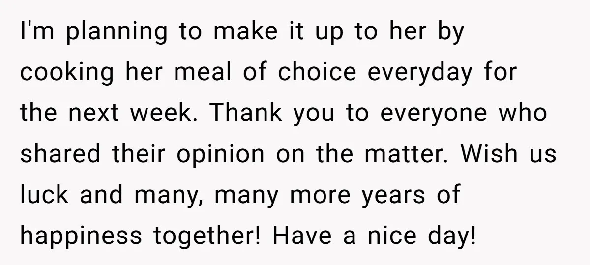 I'm planning to make it up to her by cooking her meal of choice everyday for the next week. Thank you to everyone who shared their opinion on the matter....