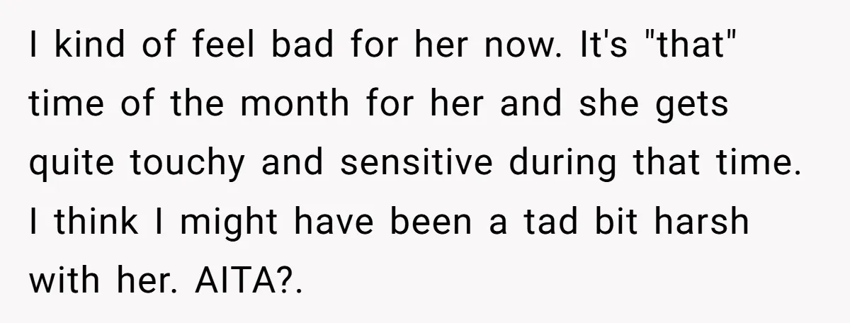 I kind of feel bad for her now. It's "that" time of the month for her and she gets quite touchy and sensitive during that time. I think I might...