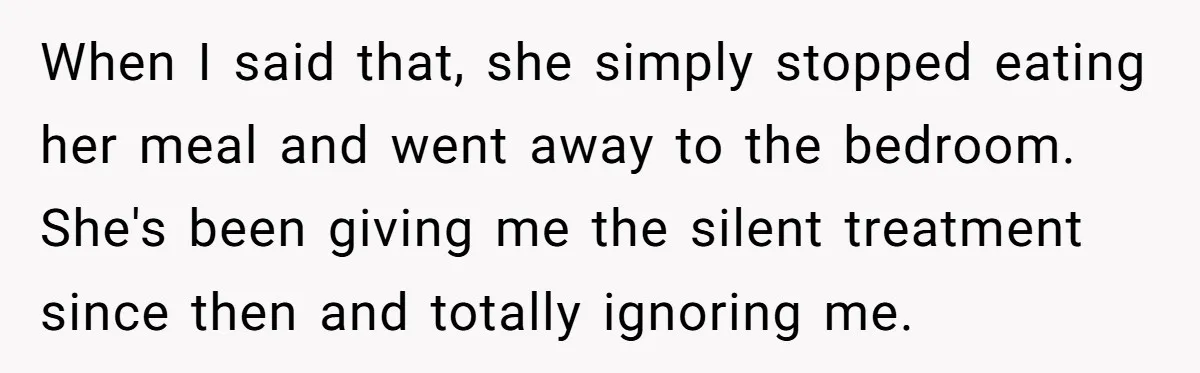 When I said that, she simply stopped eating her meal and went away to the bedroom. She's been giving me the silent treatment since then and totally ignoring me.