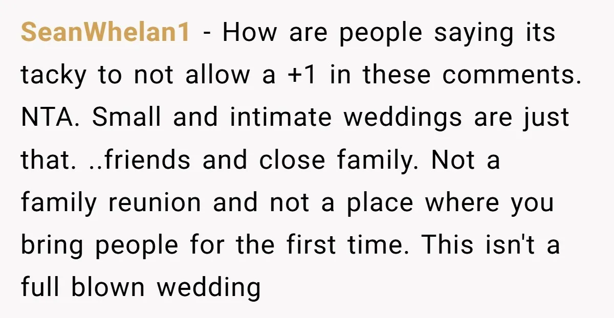 SeanWhelan1 − How are people saying its tacky to not allow a +1 in these comments. NTA. Small and intimate weddings are just that. ..friends and close family. Not a...