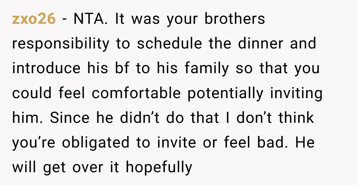 zxo26 − NTA. It was your brothers responsibility to schedule the dinner and introduce his bf to his family so that you could feel comfortable potentially inviting him. Since he...