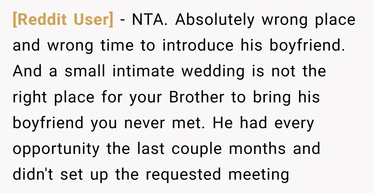 [Reddit User] − NTA. Absolutely wrong place and wrong time to introduce his boyfriend. And a small intimate wedding is not the right place for your Brother to bring his...