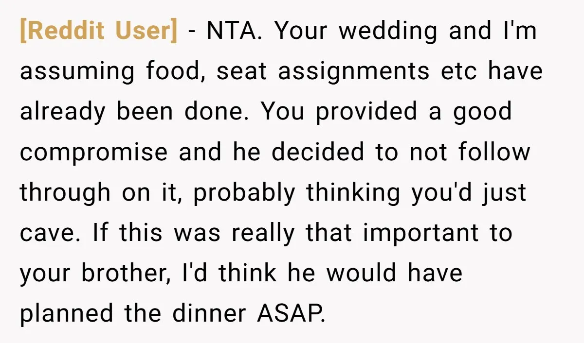 [Reddit User] − NTA. Your wedding and I'm assuming food, seat assignments etc have already been done. You provided a good compromise and he decided to not follow through on...