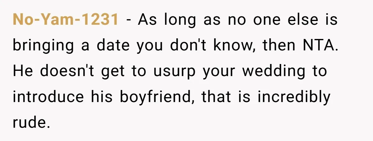 No-Yam-1231 − As long as no one else is bringing a date you don't know, then NTA. He doesn't get to usurp your wedding to introduce his boyfriend, that is...