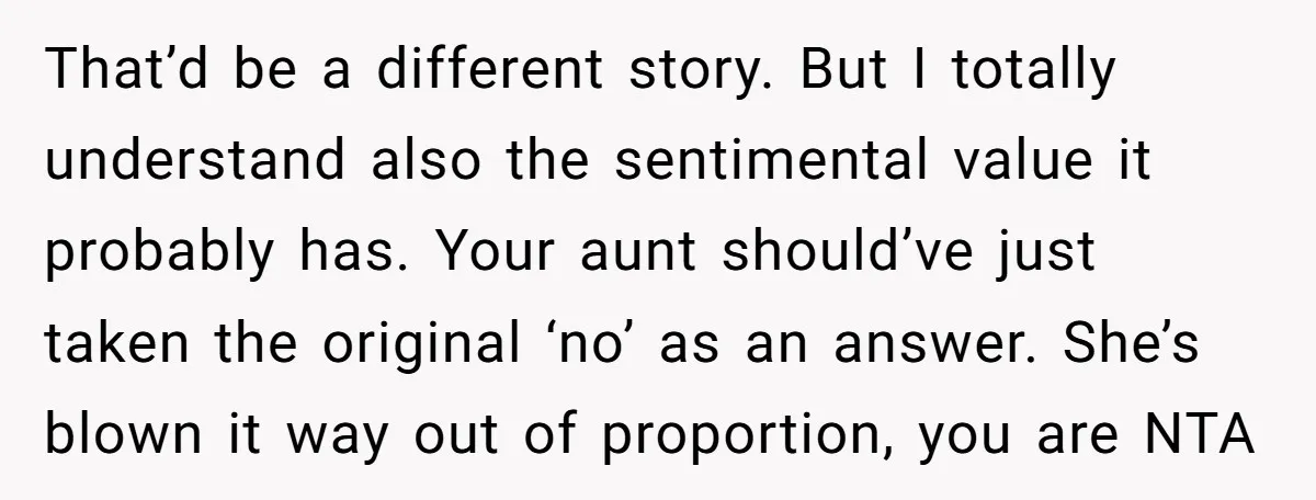 That’d be a different story. But I totally understand also the sentimental value it probably has. Your aunt should’ve just taken the original ‘no’ as an answer. She’s blown it...
