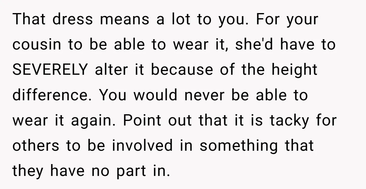 That dress means a lot to you. For your cousin to be able to wear it, she'd have to SEVERELY alter it because of the height difference. You would never...