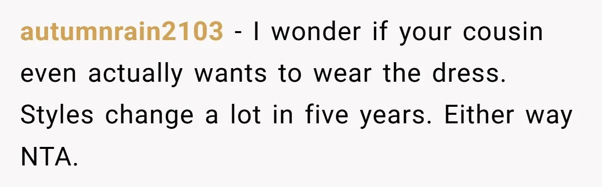 autumnrain2103 − I wonder if your cousin even actually wants to wear the dress. Styles change a lot in five years. Either way NTA.