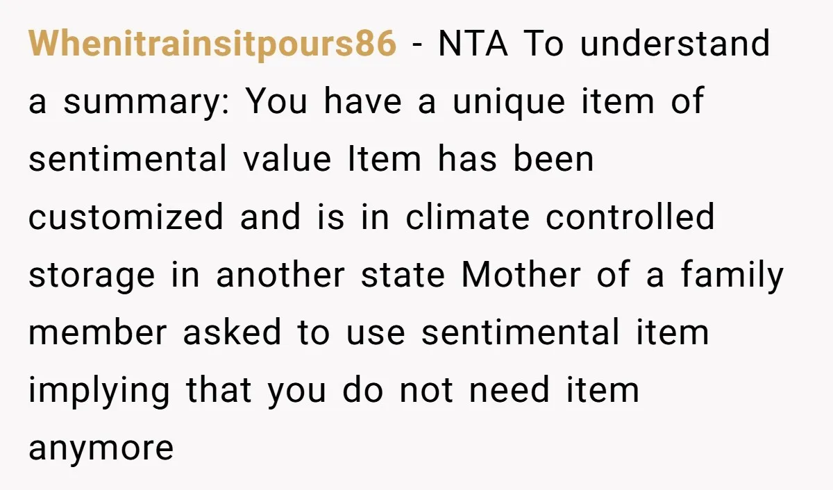 Whenitrainsitpours86 − NTA To understand a summary: You have a unique item of sentimental value Item has been customized and is in climate controlled storage in another state Mother of...