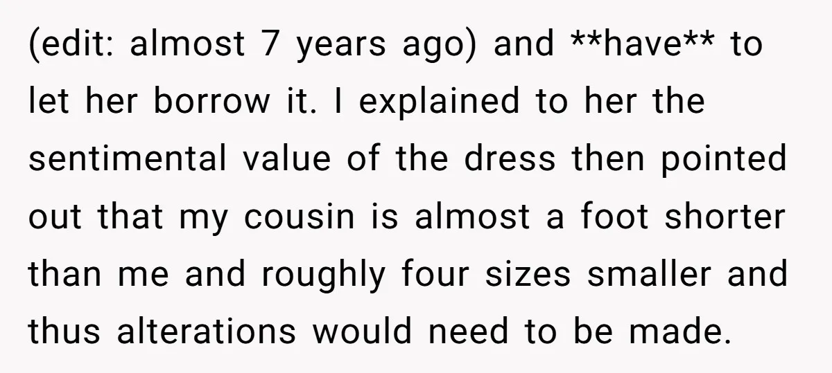 (edit: almost 7 years ago) and **have** to let her borrow it. I explained to her the sentimental value of the dress then pointed out that my cousin is almost...