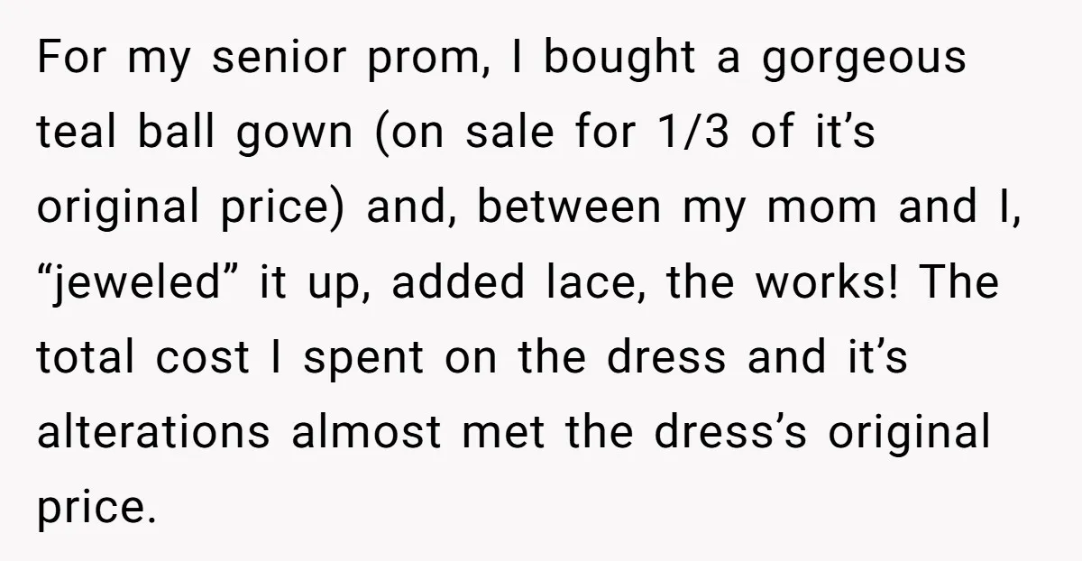 For my senior prom, I bought a gorgeous teal ball gown (on sale for 1/3 of it’s original price) and, between my mom and I, “jeweled” it up, added lace,...