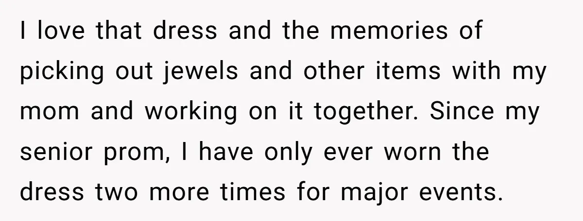 I love that dress and the memories of picking out jewels and other items with my mom and working on it together. Since my senior prom, I have only ever...