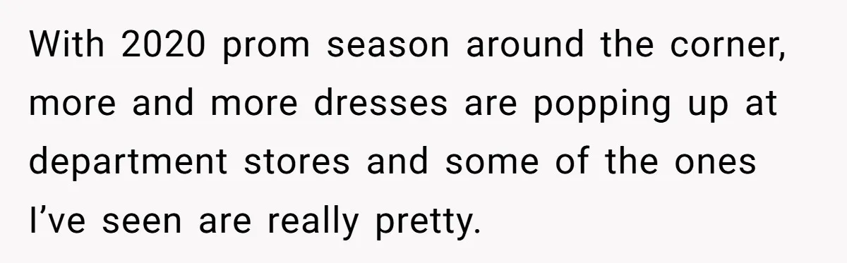 With 2020 prom season around the corner, more and more dresses are popping up at department stores and some of the ones I’ve seen are really pretty.