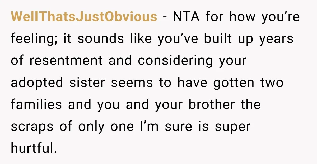 WellThatsJustObvious - NTA for how you’re feeling; it sounds like you’ve built up years of resentment and considering your adopted sister seems to have gotten two families and you and...