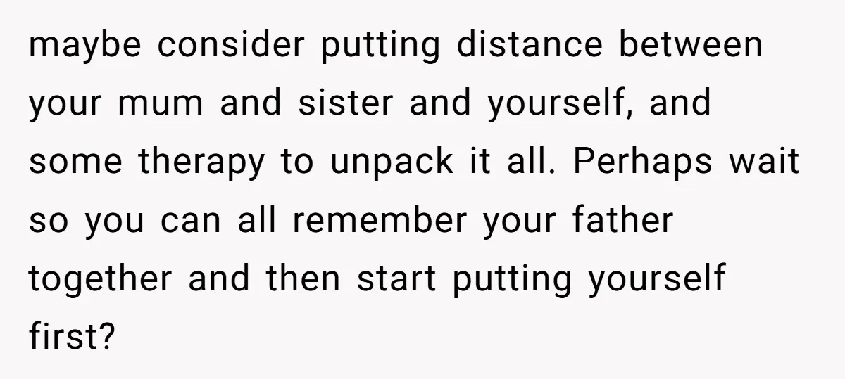 maybe consider putting distance between your mum and sister and yourself, and some therapy to unpack it all. Perhaps wait so you can all remember your father together and then...