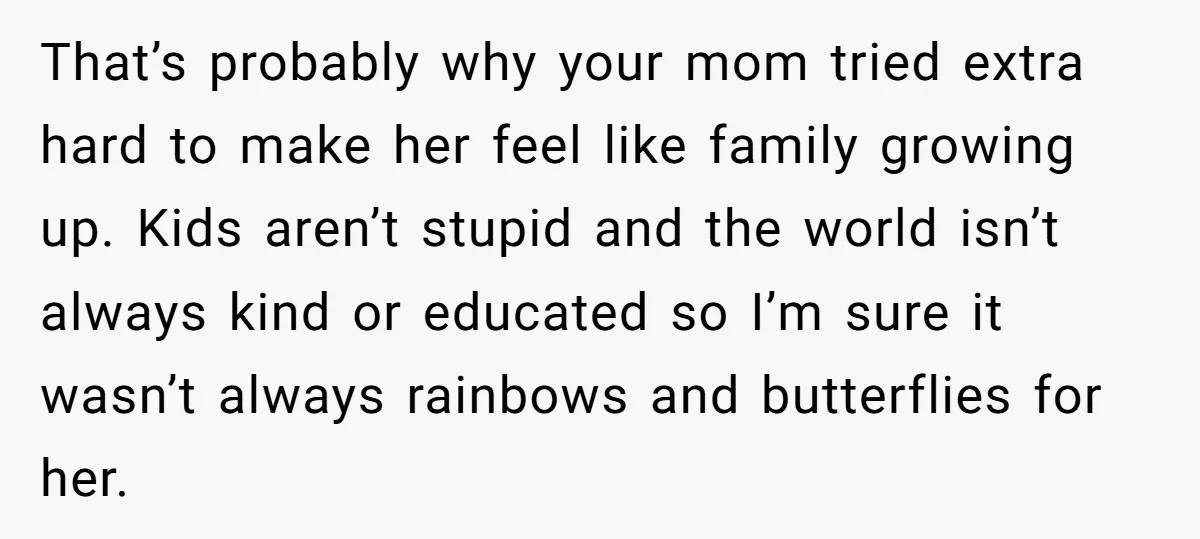 That’s probably why your mom tried extra hard to make her feel like family growing up. Kids aren’t stupid and the world isn’t always kind or educated so I’m sure...
