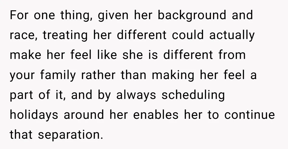For one thing, given her background and race, treating her different could actually make her feel like she is different from your family rather than making her feel a part...