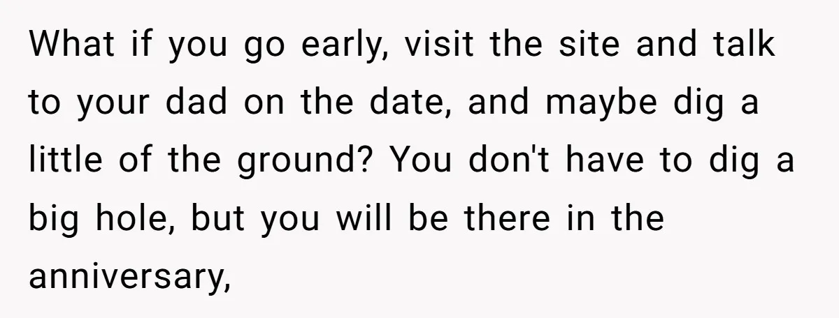 What if you go early, visit the site and talk to your dad on the date, and maybe dig a little of the ground? You don't have to dig a...