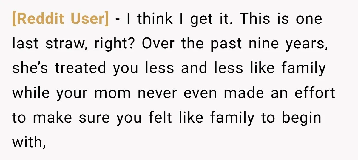[Reddit User] - I think I get it. This is one last straw, right? Over the past nine years, she’s treated you less and less like family while your mom...