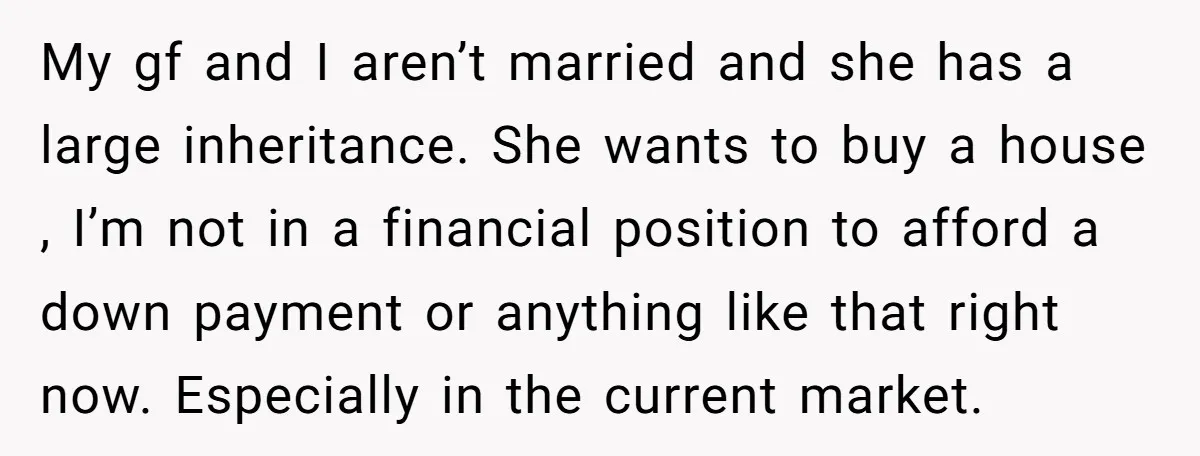 My gf and I aren’t married and she has a large inheritance. She wants to buy a house , I’m not in a financial position to afford a down payment...
