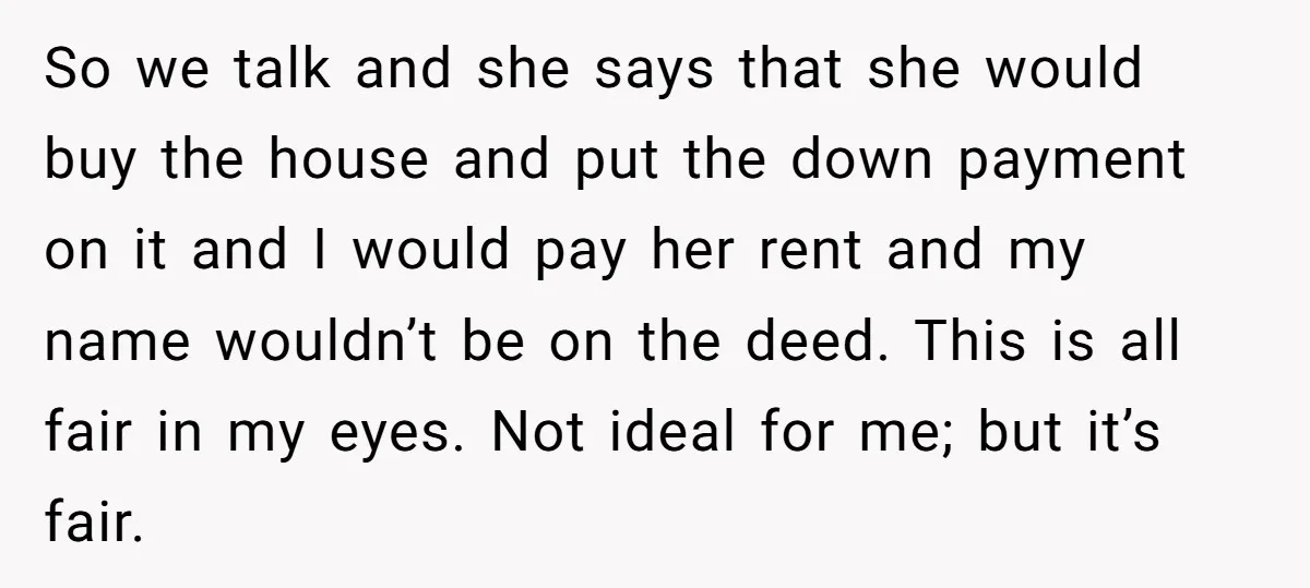 So we talk and she says that she would buy the house and put the down payment on it and I would pay her rent and my name wouldn’t be...