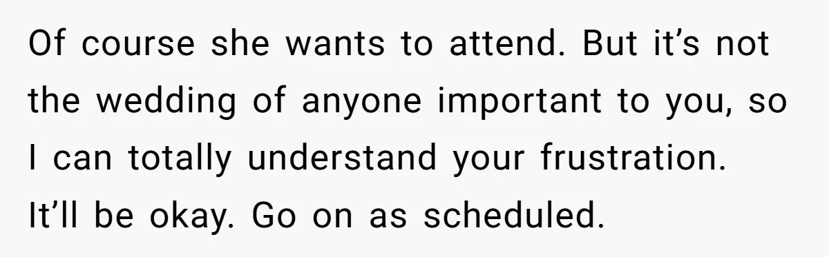 Of course she wants to attend. But it’s not the wedding of anyone important to you, so I can totally understand your frustration. It’ll be okay. Go on as scheduled.