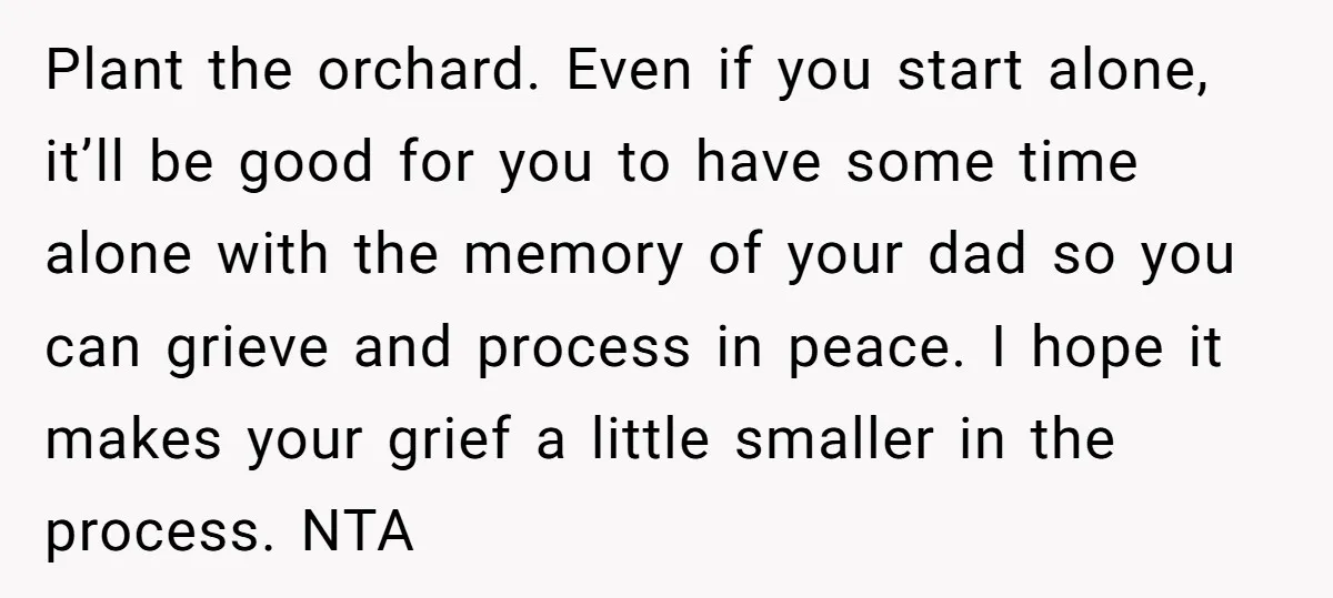 Plant the orchard. Even if you start alone, it’ll be good for you to have some time alone with the memory of your dad so you can grieve and process...