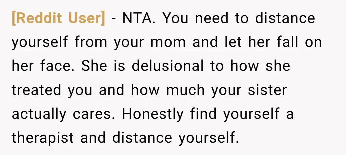 [Reddit User] - NTA. You need to distance yourself from your mom and let her fall on her face. She is delusional to how she treated you and how much...