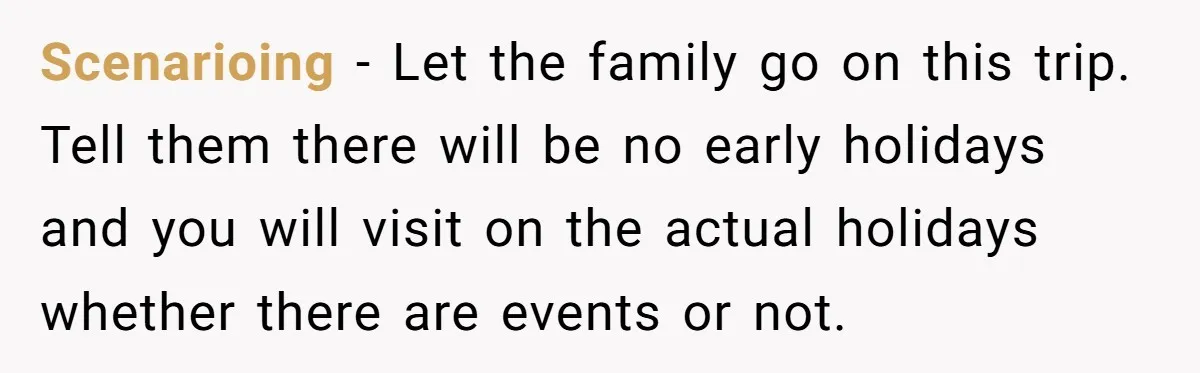 Scenarioing - Let the family go on this trip. Tell them there will be no early holidays and you will visit on the actual holidays whether there are events or...