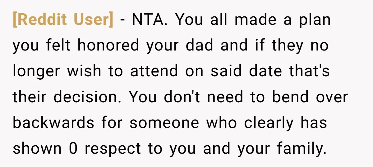 [Reddit User] - NTA. You all made a plan you felt honored your dad and if they no longer wish to attend on said date that's their decision. You don't...