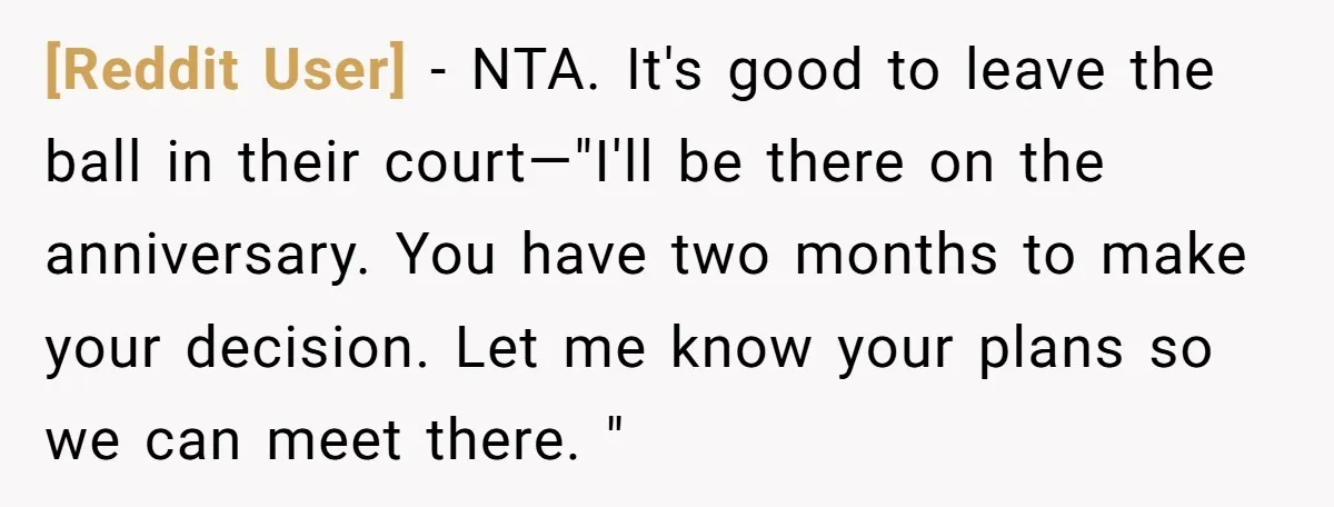 [Reddit User] - NTA. It's good to leave the ball in their court—"I'll be there on the anniversary. You have two months to make your decision. Let me know your...
