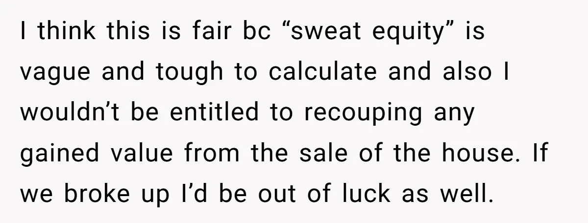 I think this is fair bc “sweat equity” is vague and tough to calculate and also I wouldn’t be entitled to recouping any gained value from the sale of the...