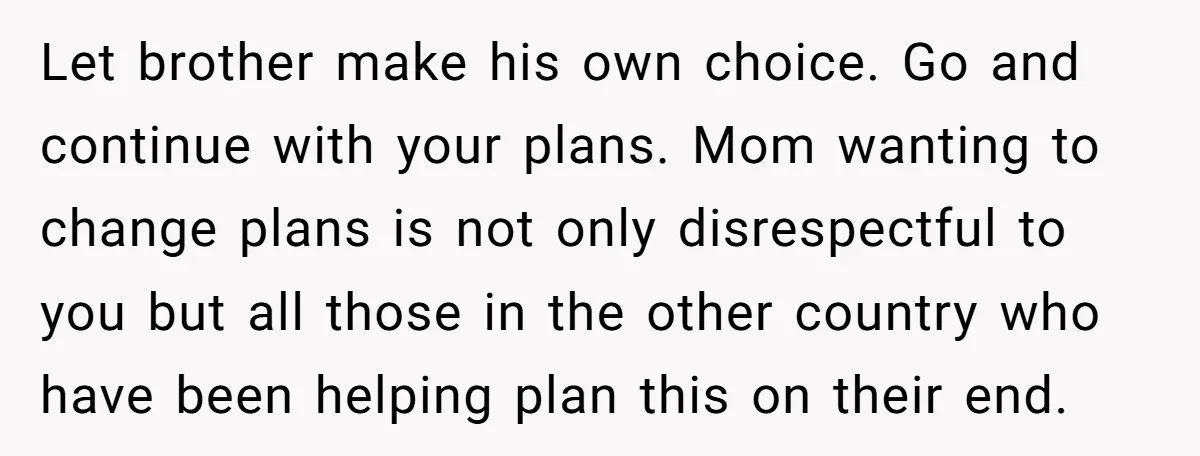 Let brother make his own choice. Go and continue with your plans. Mom wanting to change plans is not only disrespectful to you but all those in the other country...
