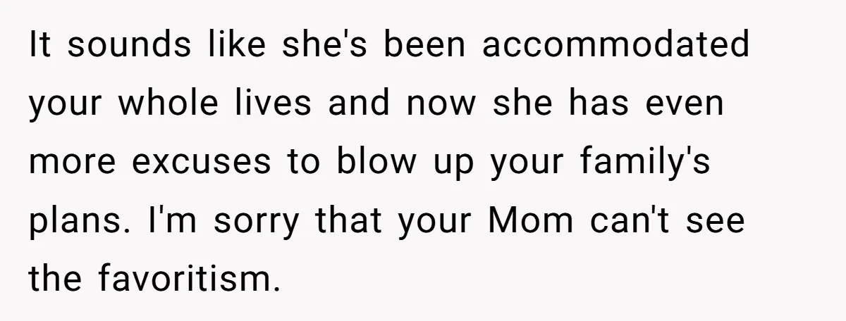 It sounds like she's been accommodated your whole lives and now she has even more excuses to blow up your family's plans. I'm sorry that your Mom can't see the...