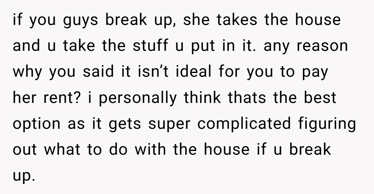 if you guys break up, she takes the house and u take the stuff u put in it. any reason why you said it isn’t ideal for you to pay...