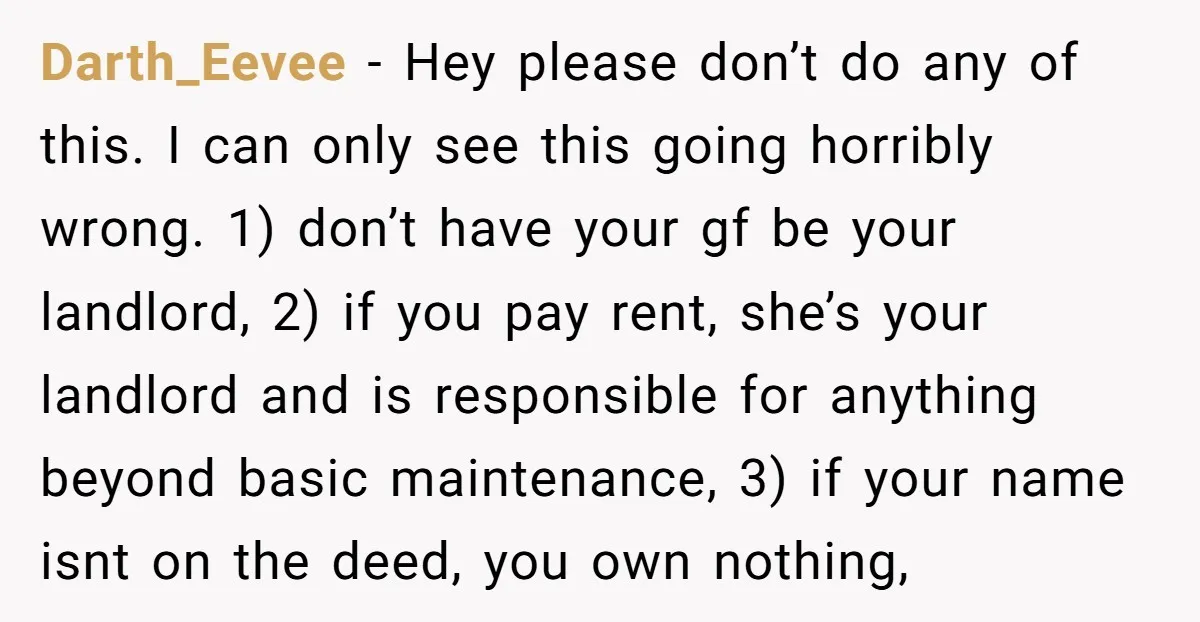 Darth_Eevee − Hey please don’t do any of this. I can only see this going horribly wrong. 1) don’t have your gf be your landlord, 2) if you pay rent,...