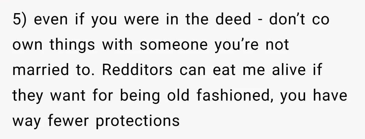 5) even if you were in the deed - don’t co own things with someone you’re not married to. Redditors can eat me alive if they want for being old...