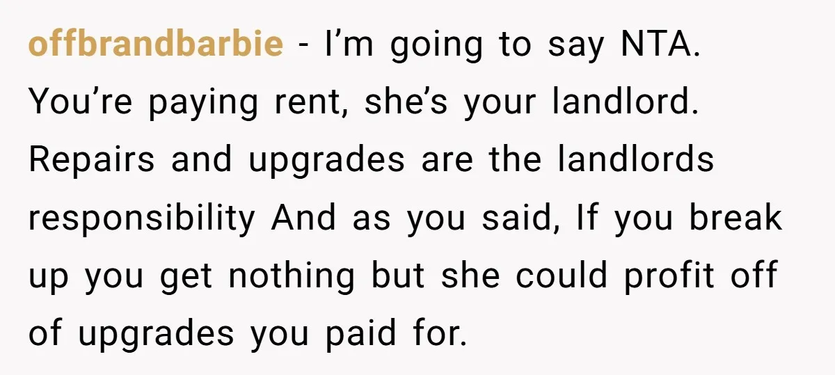 offbrandbarbie − I’m going to say NTA. You’re paying rent, she’s your landlord. Repairs and upgrades are the landlords responsibility And as you said, If you break up you get...