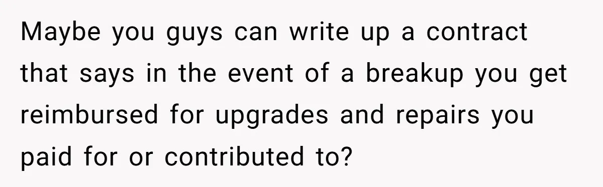 Maybe you guys can write up a contract that says in the event of a breakup you get reimbursed for upgrades and repairs you paid for or contributed to?