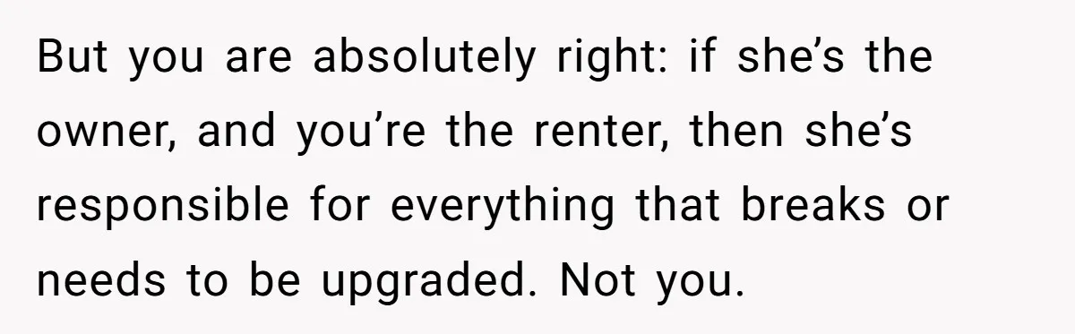 But you are absolutely right: if she’s the owner, and you’re the renter, then she’s responsible for everything that breaks or needs to be upgraded. Not you.