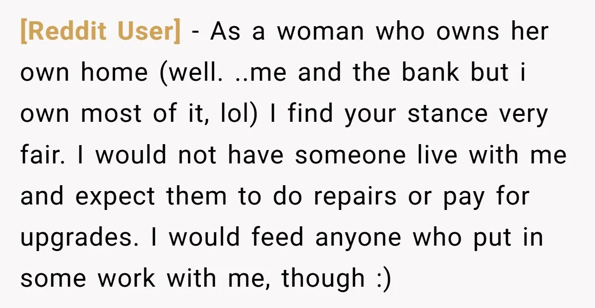 [Reddit User] − As a woman who owns her own home (well. ..me and the bank but i own most of it, lol) I find your stance very fair. I...