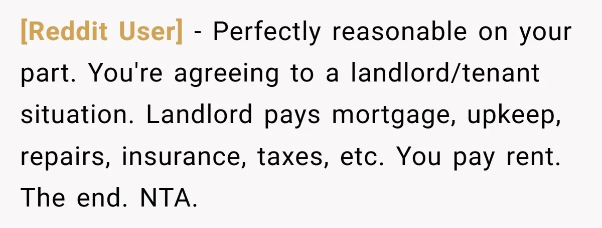 [Reddit User] − Perfectly reasonable on your part. You're agreeing to a landlord/tenant situation. Landlord pays mortgage, upkeep, repairs, insurance, taxes, etc. You pay rent. The end. NTA.