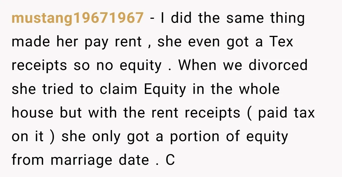 mustang19671967 − I did the same thing made her pay rent , she even got a Tex receipts so no equity . When we divorced she tried to claim Equity...