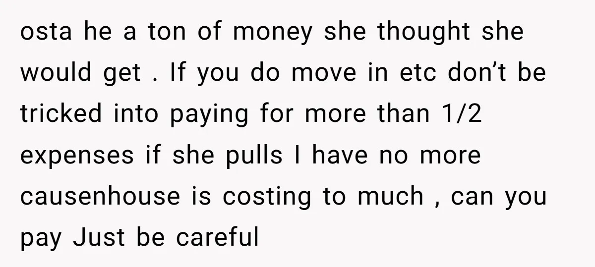 osta he a ton of money she thought she would get . If you do move in etc don’t be tricked into paying for more than 1/2 expenses if she...